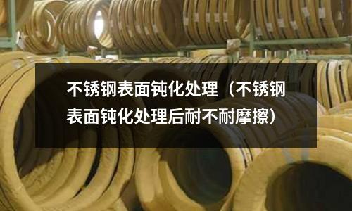 不锈钢表面钝化处理(不锈钢表面钝化处理后耐不耐摩擦)