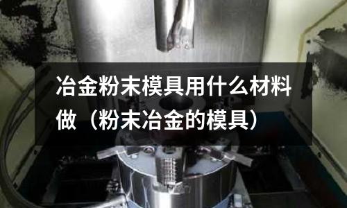 冶金粉末模具用什么材料做(粉末冶金的模具)