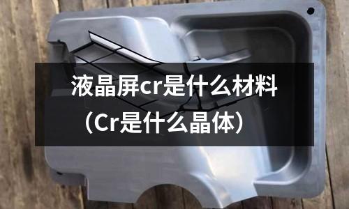 液晶屏cr是什么材料(Cr是什么晶体)