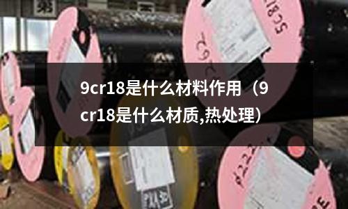 9cr18是什么材料作用(9cr18是什么材质,热处理)