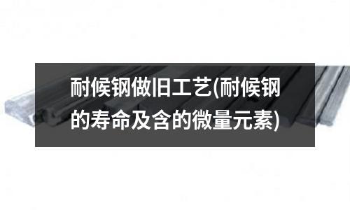 耐候钢做旧工艺(耐候钢的寿命及含的微量元素)