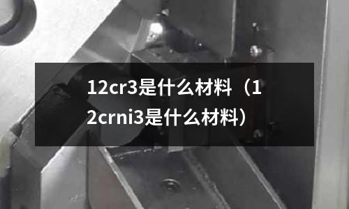 12cr3是什么材料(12crni3是什么材料)