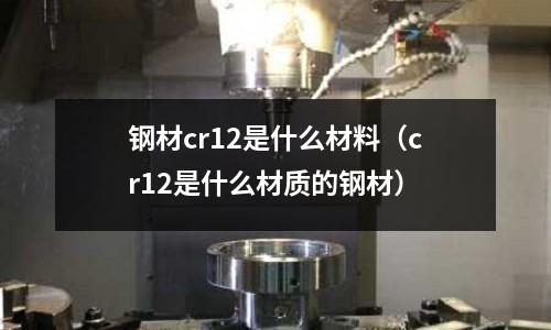 钢材cr12是什么材料(cr12是什么材质的钢材)