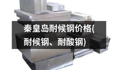 秦皇岛耐候钢价格(耐候钢、耐酸钢)