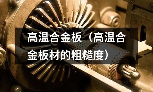 高温合金板(高温合金板材的粗糙度)