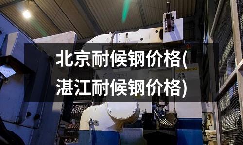 北京耐候钢价格(湛江耐候钢价格)
