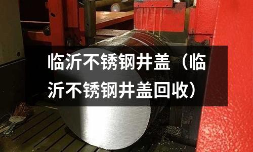 临沂不锈钢井盖(临沂不锈钢井盖回收)