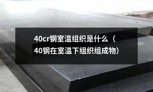 40cr钢室温组织是什么(40钢在室温下组织组成物)