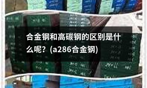 合金钢和高碳钢的区别是什么呢?(a286合金钢)