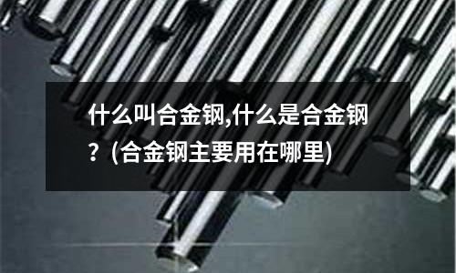 什么叫合金钢,什么是合金钢?(合金钢主要用在哪里)