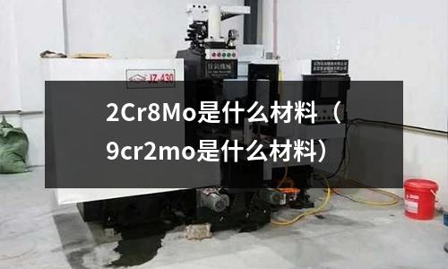 2Cr8Mo是什么材料(9cr2mo是什么材料)