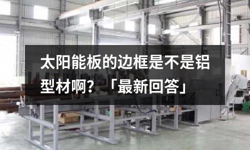 太阳能板的边框是不是铝型材啊?「最新回答」