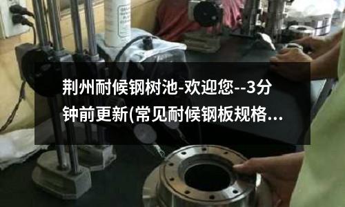 荆州耐候钢树池-欢迎您--3分钟前更新(常见耐候钢板规格和厚度的范围是多少?)
