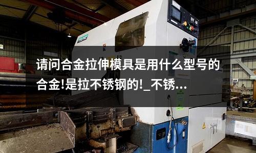 请问合金拉伸模具是用什么型号的合金!是拉不锈钢的!_不锈钢材料