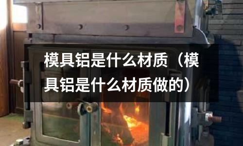模具铝是什么材质(模具铝是什么材质做的)