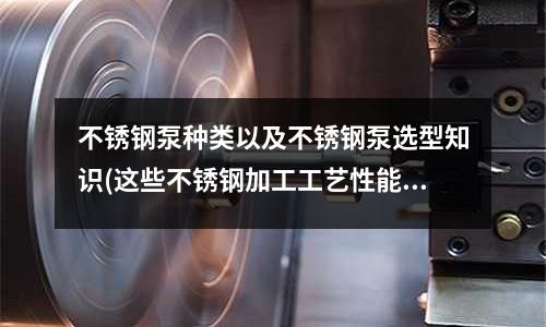 不锈钢泵种类以及不锈钢泵选型知识(这些不锈钢加工工艺性能你都熟知吗?)