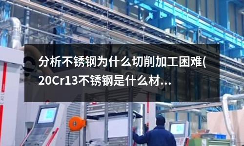 分析不锈钢为什么切削加工困难(20Cr13不锈钢是什么材质)