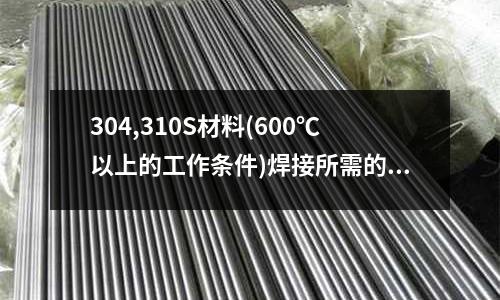 304,310S材料(600℃以上的工作条件)焊接所需的焊条用什么材料「最新回答」
