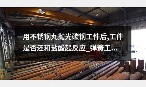 用不锈钢丸抛光碳钢工件后,工件是否还和盐酸起反应_弹簧工艺