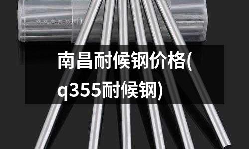 南昌耐候钢价格(q355耐候钢)