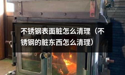 不锈钢表面脏怎么清理(不锈钢的脏东西怎么清理)