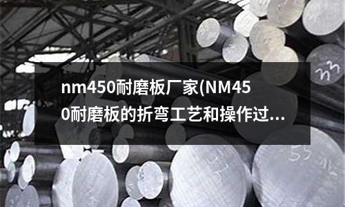 nm450耐磨板厂家(NM450耐磨板的折弯工艺和操作过程)