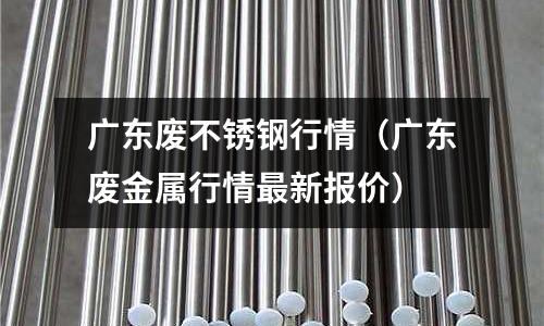 广东废不锈钢行情(广东废金属行情最新报价)
