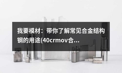 我要模材:带你了解常见合金结构钢的用途(40crmov合金结构钢)