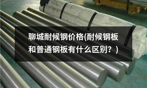 聊城耐候钢价格(耐候钢板和普通钢板有什么区别?)