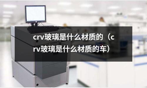 crv玻璃是什么材质的(crv玻璃是什么材质的车)