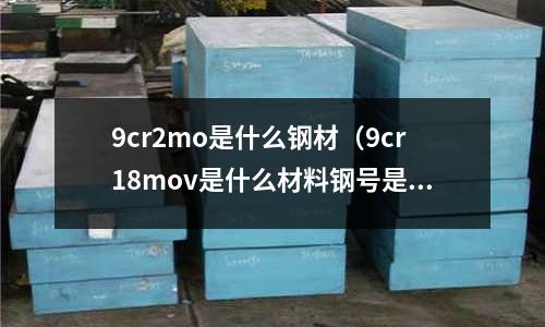 9cr2mo是什么钢材(9cr18mov是什么材料钢号是什么)
