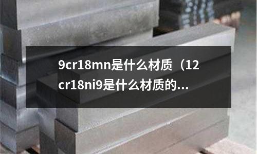 9cr18mn是什么材质(12cr18ni9是什么材质的钢材)