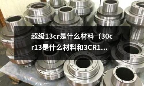 超级13cr是什么材料(30cr13是什么材料和3CR13)