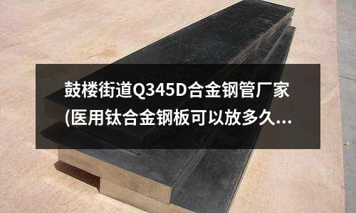 鼓楼街道Q345D合金钢管厂家(医用钛合金钢板可以放多久)