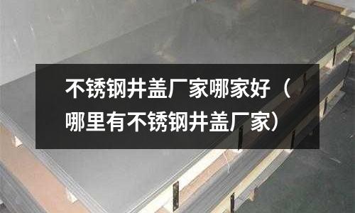 不锈钢井盖厂家哪家好(哪里有不锈钢井盖厂家)