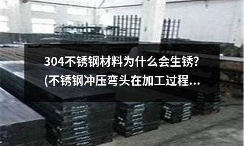 304不锈钢材料为什么会生锈?(不锈钢冲压弯头在加工过程中会出现哪些变化)