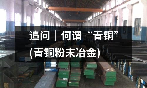 追问|何谓“青铜”(青铜粉末冶金)