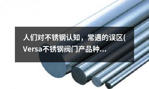 人们对不锈钢认知,常遇的误区(Versa不锈钢阀门产品种类及性能优势)