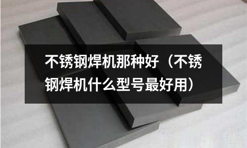 不锈钢焊机那种好(不锈钢焊机什么型号最好用)