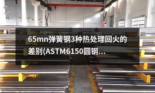 65mn弹簧钢3种热处理回火的差别(ASTM6150圆钢,板材,弹簧钢)