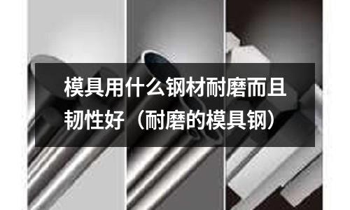 模具用什么钢材耐磨而且韧性好(耐磨的模具钢)