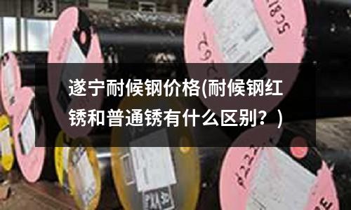 遂宁耐候钢价格(耐候钢红锈和普通锈有什么区别?)