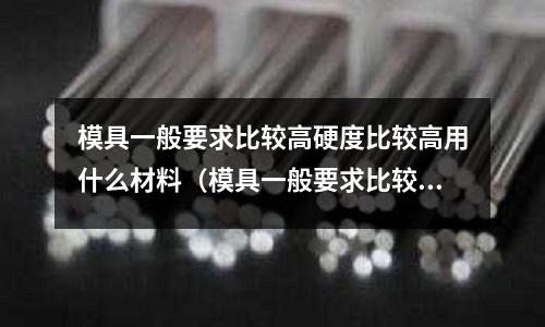 模具一般要求比较高硬度比较高用什么材料(模具一般要求比较高硬度比较高用什么材料好)