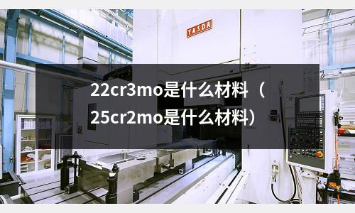 22cr3mo是什么材料(25cr2mo是什么材料)
