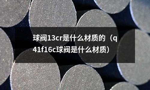 球阀13cr是什么材质的(q41f16c球阀是什么材质)