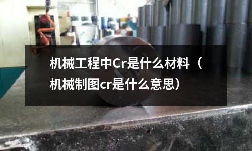 机械工程中Cr是什么材料(机械制图cr是什么意思)