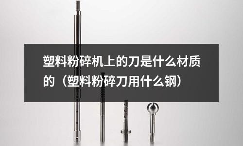 塑料粉碎机上的刀是什么材质的(塑料粉碎刀用什么钢)