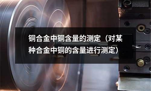 铜合金中铜含量的测定(对某种合金中铜的含量进行测定)