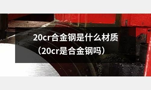 20cr合金钢是什么材质(20cr是合金钢吗)