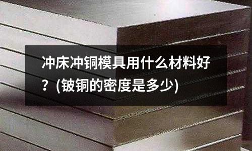 冲床冲铜模具用什么材料好?(铍铜的密度是多少)